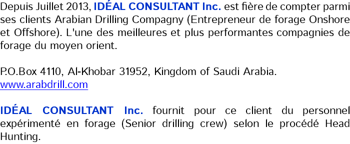 Depuis Juillet 2013, IDÉAL CONSULTANT Inc. est fière de compter parmi ses clients Arabian Drilling Compagny (Entrepreneur de forage Onshore et Offshore). L'une des meilleures et plus performantes compagnies de forage du moyen orient. P.O.Box 4110, Al-Khobar 31952, Kingdom of Saudi Arabia. www.arabdrill.com IDÉAL CONSULTANT Inc. fournit pour ce client du personnel expérimenté en forage (Senior drilling crew) selon le procédé Head Hunting.